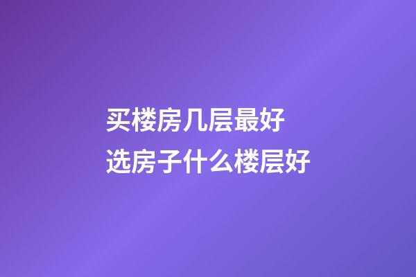 买楼房几层最好 选房子什么楼层好